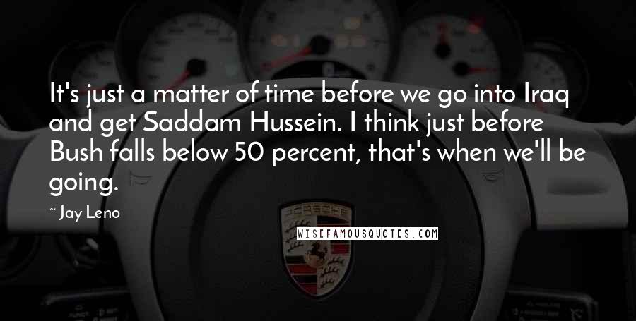 Jay Leno Quotes: It's just a matter of time before we go into Iraq and get Saddam Hussein. I think just before Bush falls below 50 percent, that's when we'll be going.