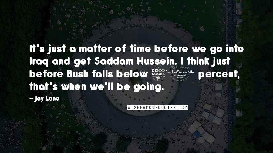 Jay Leno Quotes: It's just a matter of time before we go into Iraq and get Saddam Hussein. I think just before Bush falls below 50 percent, that's when we'll be going.