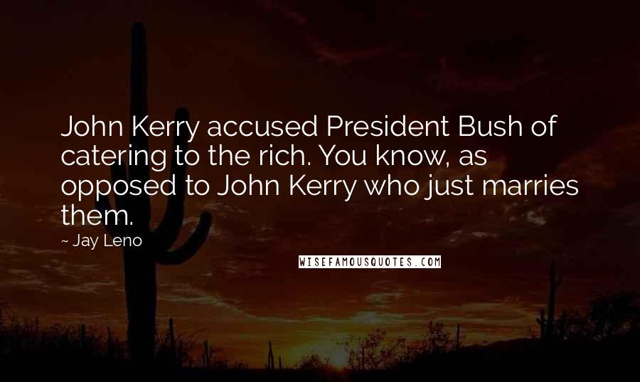 Jay Leno Quotes: John Kerry accused President Bush of catering to the rich. You know, as opposed to John Kerry who just marries them.