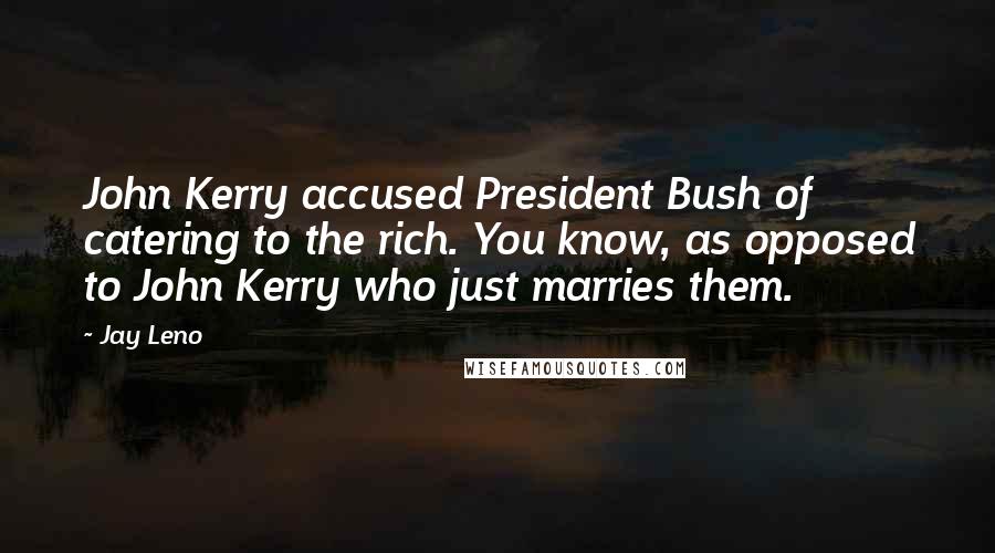 Jay Leno Quotes: John Kerry accused President Bush of catering to the rich. You know, as opposed to John Kerry who just marries them.