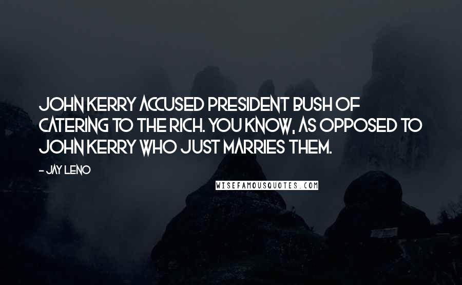 Jay Leno Quotes: John Kerry accused President Bush of catering to the rich. You know, as opposed to John Kerry who just marries them.