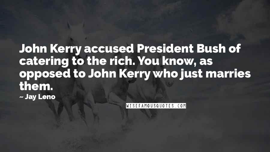 Jay Leno Quotes: John Kerry accused President Bush of catering to the rich. You know, as opposed to John Kerry who just marries them.