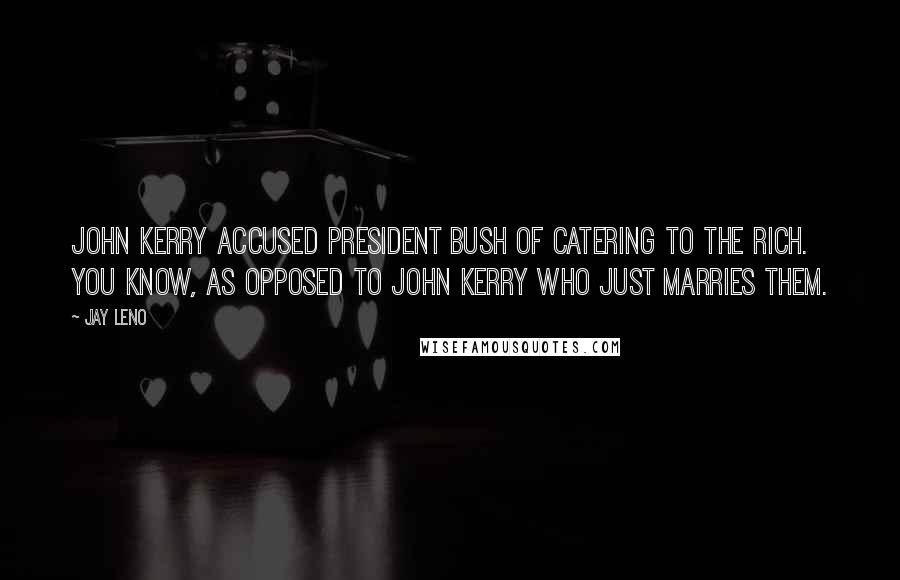 Jay Leno Quotes: John Kerry accused President Bush of catering to the rich. You know, as opposed to John Kerry who just marries them.