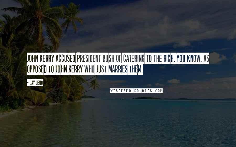 Jay Leno Quotes: John Kerry accused President Bush of catering to the rich. You know, as opposed to John Kerry who just marries them.