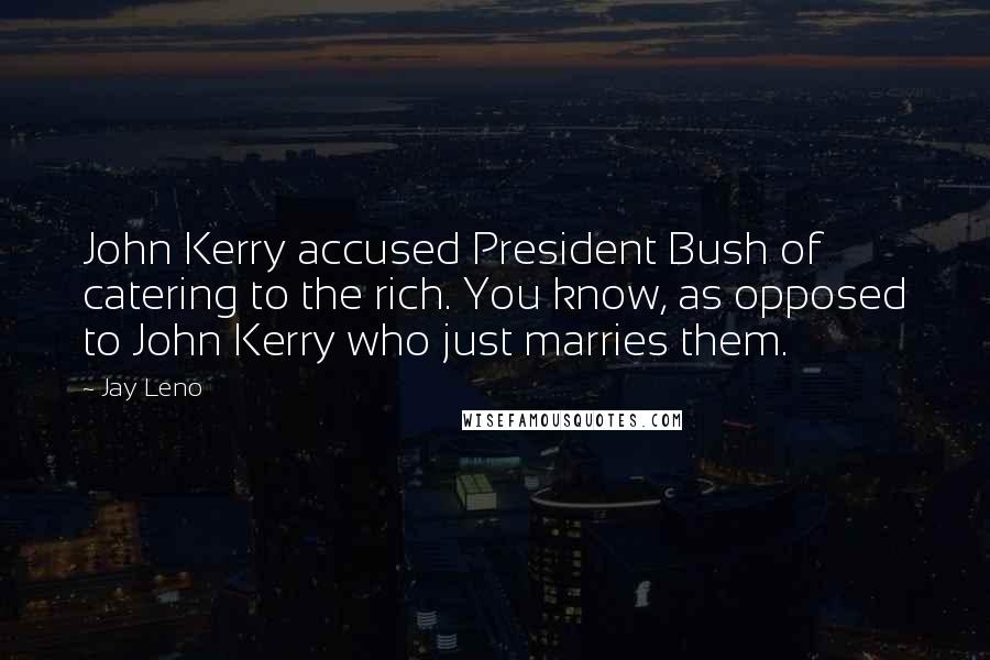Jay Leno Quotes: John Kerry accused President Bush of catering to the rich. You know, as opposed to John Kerry who just marries them.