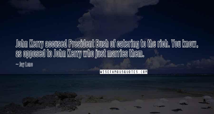 Jay Leno Quotes: John Kerry accused President Bush of catering to the rich. You know, as opposed to John Kerry who just marries them.