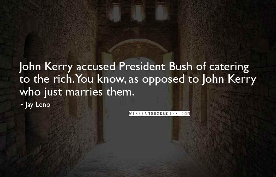 Jay Leno Quotes: John Kerry accused President Bush of catering to the rich. You know, as opposed to John Kerry who just marries them.