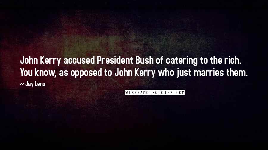 Jay Leno Quotes: John Kerry accused President Bush of catering to the rich. You know, as opposed to John Kerry who just marries them.