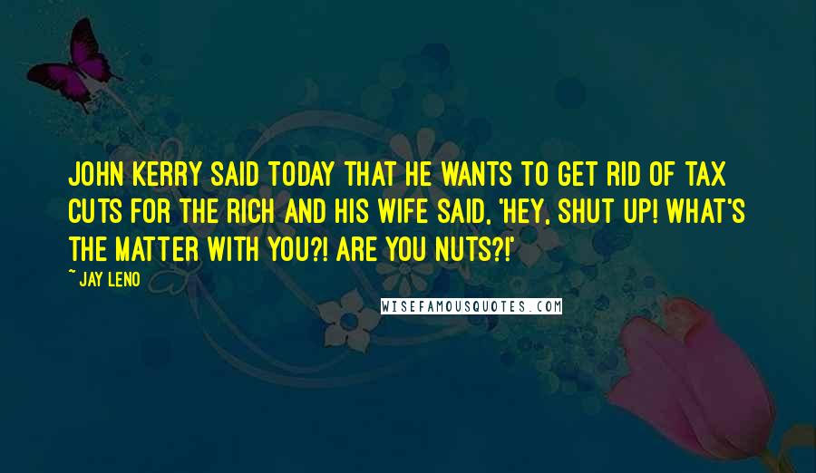 Jay Leno Quotes: John Kerry said today that he wants to get rid of tax cuts for the rich and his wife said, 'Hey, shut up! What's the matter with you?! Are you nuts?!'