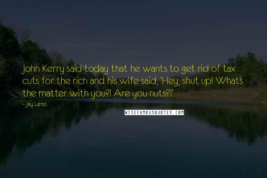 Jay Leno Quotes: John Kerry said today that he wants to get rid of tax cuts for the rich and his wife said, 'Hey, shut up! What's the matter with you?! Are you nuts?!'