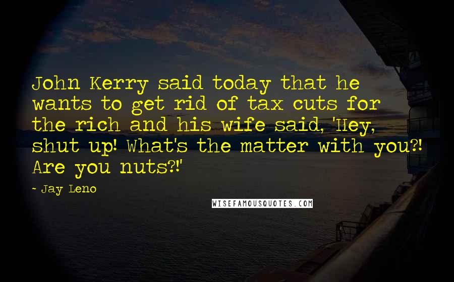 Jay Leno Quotes: John Kerry said today that he wants to get rid of tax cuts for the rich and his wife said, 'Hey, shut up! What's the matter with you?! Are you nuts?!'