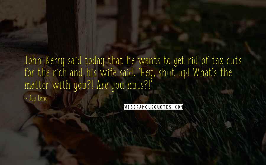 Jay Leno Quotes: John Kerry said today that he wants to get rid of tax cuts for the rich and his wife said, 'Hey, shut up! What's the matter with you?! Are you nuts?!'