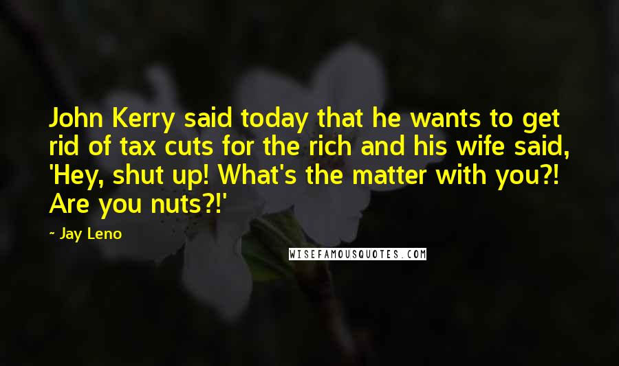 Jay Leno Quotes: John Kerry said today that he wants to get rid of tax cuts for the rich and his wife said, 'Hey, shut up! What's the matter with you?! Are you nuts?!'