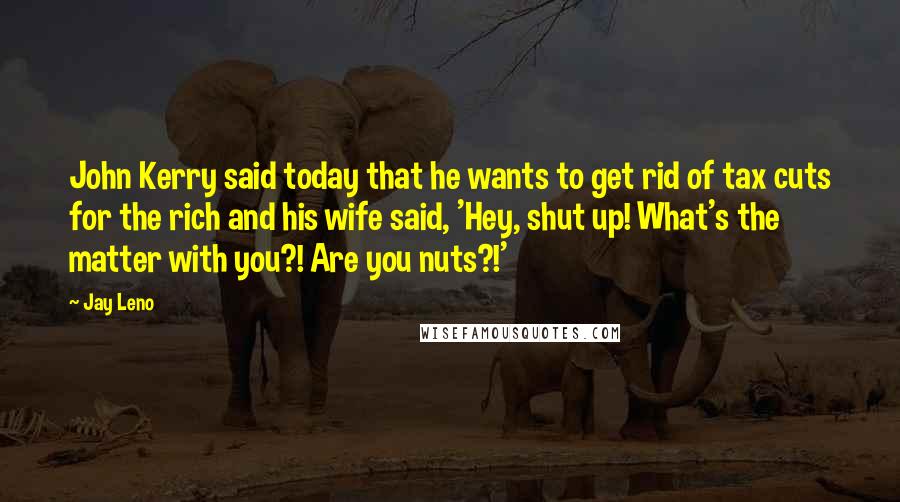 Jay Leno Quotes: John Kerry said today that he wants to get rid of tax cuts for the rich and his wife said, 'Hey, shut up! What's the matter with you?! Are you nuts?!'