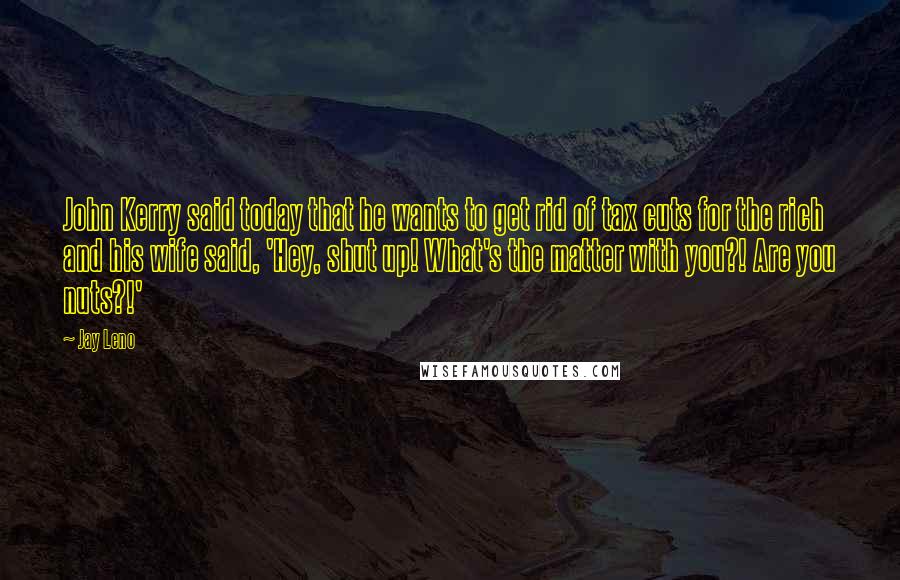 Jay Leno Quotes: John Kerry said today that he wants to get rid of tax cuts for the rich and his wife said, 'Hey, shut up! What's the matter with you?! Are you nuts?!'