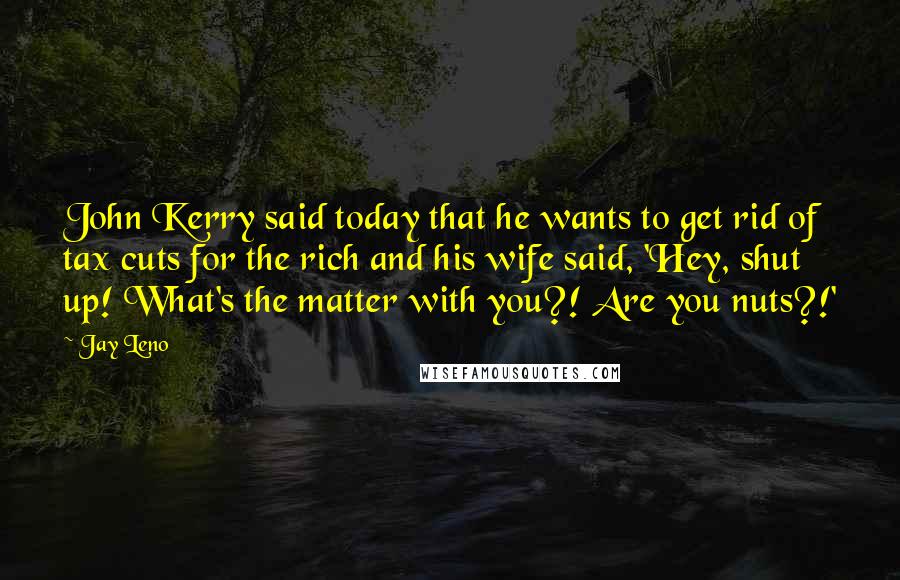 Jay Leno Quotes: John Kerry said today that he wants to get rid of tax cuts for the rich and his wife said, 'Hey, shut up! What's the matter with you?! Are you nuts?!'