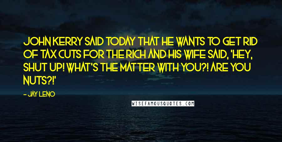 Jay Leno Quotes: John Kerry said today that he wants to get rid of tax cuts for the rich and his wife said, 'Hey, shut up! What's the matter with you?! Are you nuts?!'