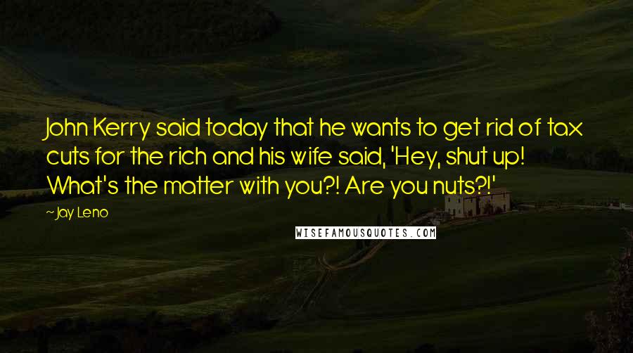 Jay Leno Quotes: John Kerry said today that he wants to get rid of tax cuts for the rich and his wife said, 'Hey, shut up! What's the matter with you?! Are you nuts?!'