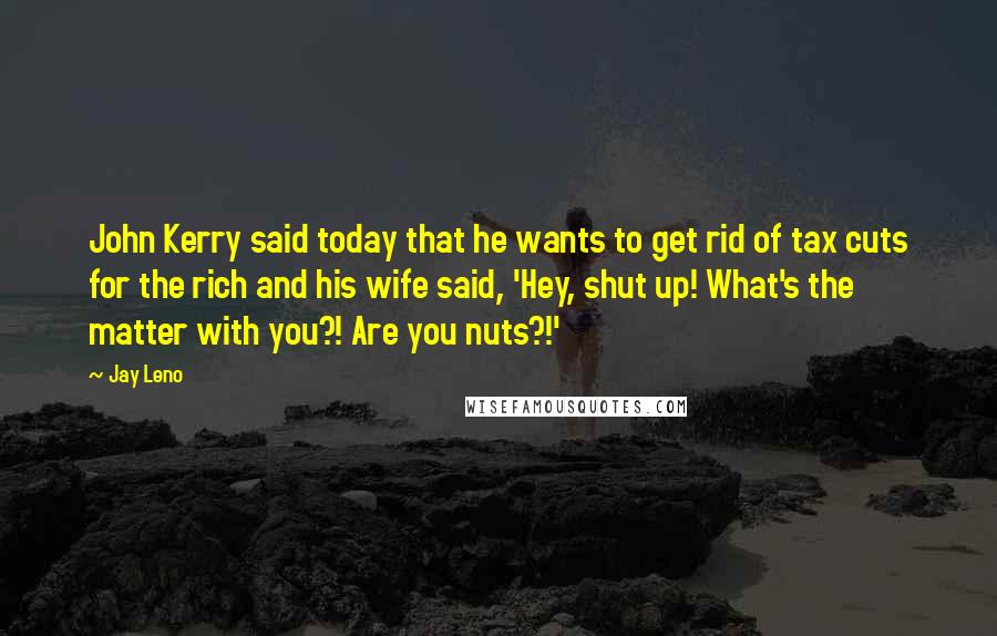Jay Leno Quotes: John Kerry said today that he wants to get rid of tax cuts for the rich and his wife said, 'Hey, shut up! What's the matter with you?! Are you nuts?!'