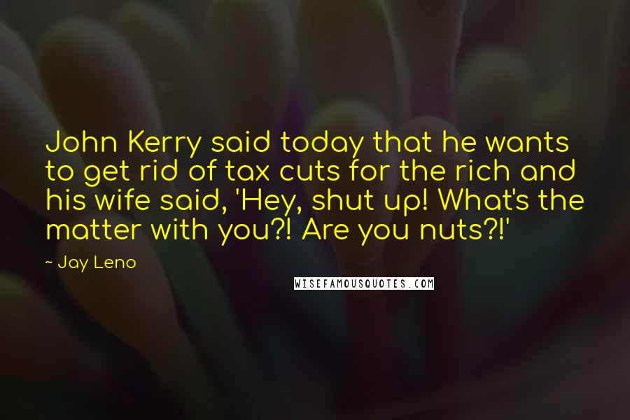 Jay Leno Quotes: John Kerry said today that he wants to get rid of tax cuts for the rich and his wife said, 'Hey, shut up! What's the matter with you?! Are you nuts?!'