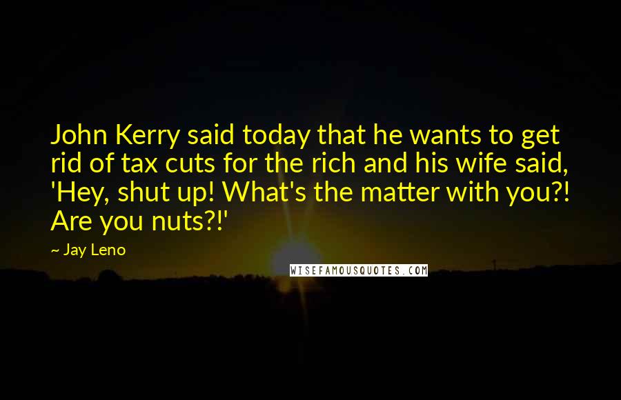 Jay Leno Quotes: John Kerry said today that he wants to get rid of tax cuts for the rich and his wife said, 'Hey, shut up! What's the matter with you?! Are you nuts?!'