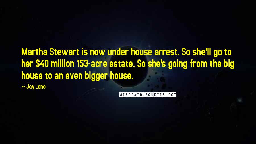Jay Leno Quotes: Martha Stewart is now under house arrest. So she'll go to her $40 million 153-acre estate. So she's going from the big house to an even bigger house.