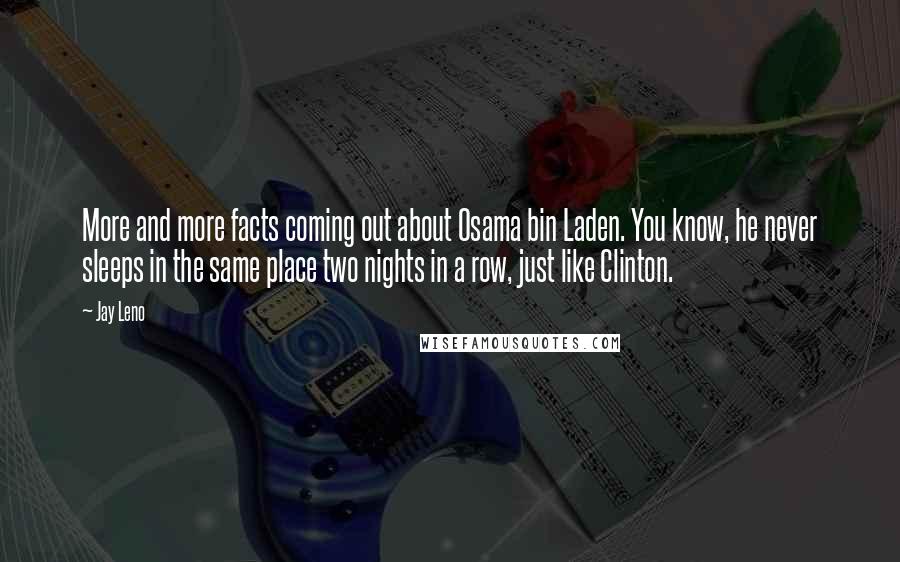 Jay Leno Quotes: More and more facts coming out about Osama bin Laden. You know, he never sleeps in the same place two nights in a row, just like Clinton.