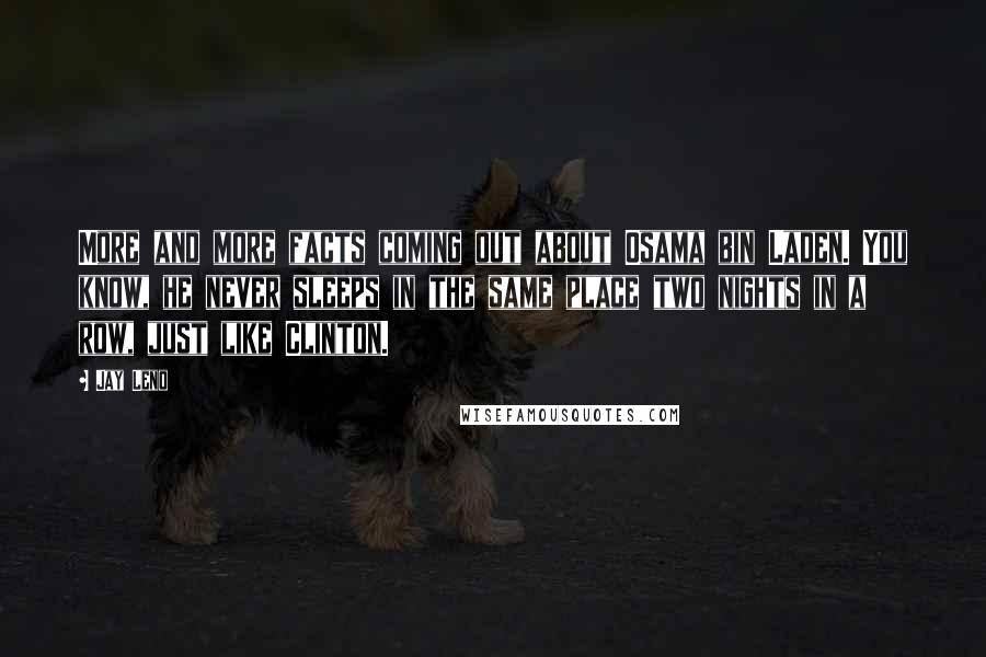 Jay Leno Quotes: More and more facts coming out about Osama bin Laden. You know, he never sleeps in the same place two nights in a row, just like Clinton.
