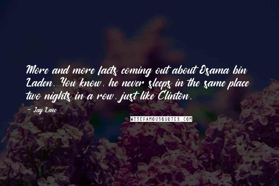 Jay Leno Quotes: More and more facts coming out about Osama bin Laden. You know, he never sleeps in the same place two nights in a row, just like Clinton.