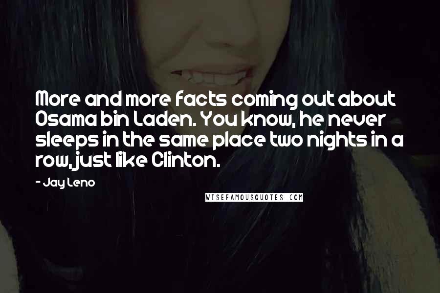 Jay Leno Quotes: More and more facts coming out about Osama bin Laden. You know, he never sleeps in the same place two nights in a row, just like Clinton.