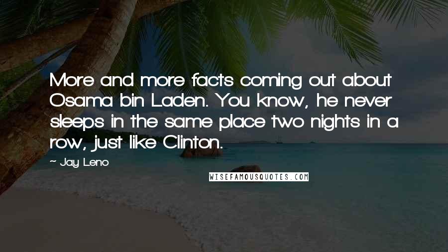 Jay Leno Quotes: More and more facts coming out about Osama bin Laden. You know, he never sleeps in the same place two nights in a row, just like Clinton.