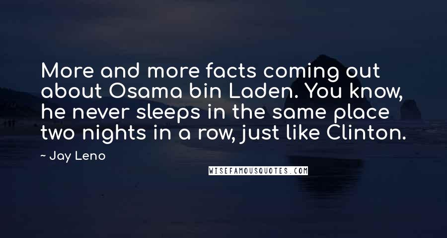 Jay Leno Quotes: More and more facts coming out about Osama bin Laden. You know, he never sleeps in the same place two nights in a row, just like Clinton.