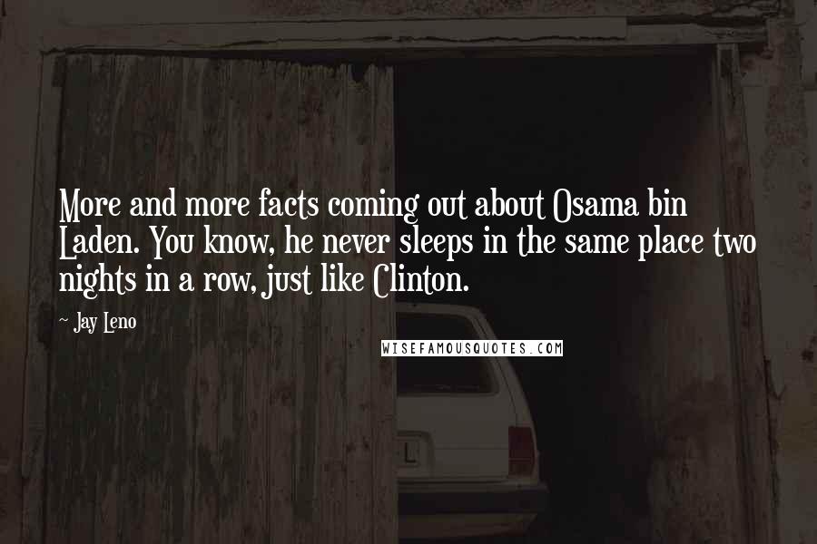 Jay Leno Quotes: More and more facts coming out about Osama bin Laden. You know, he never sleeps in the same place two nights in a row, just like Clinton.