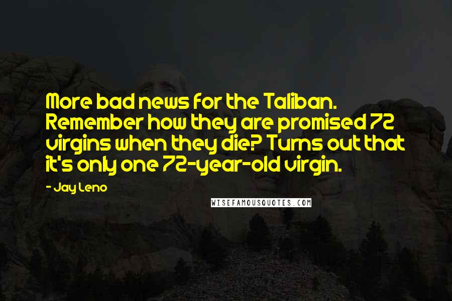 Jay Leno Quotes: More bad news for the Taliban. Remember how they are promised 72 virgins when they die? Turns out that it's only one 72-year-old virgin.