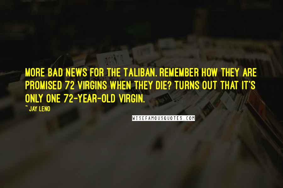 Jay Leno Quotes: More bad news for the Taliban. Remember how they are promised 72 virgins when they die? Turns out that it's only one 72-year-old virgin.