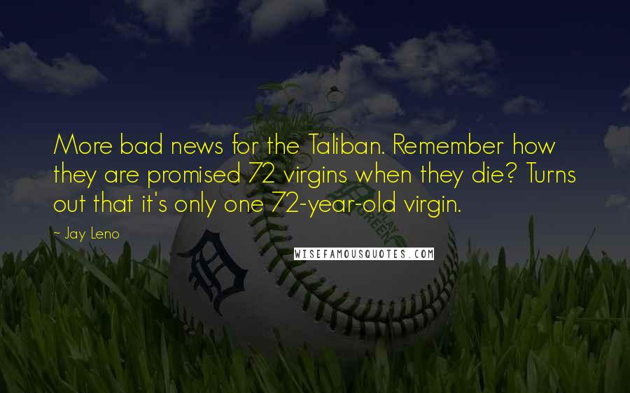 Jay Leno Quotes: More bad news for the Taliban. Remember how they are promised 72 virgins when they die? Turns out that it's only one 72-year-old virgin.