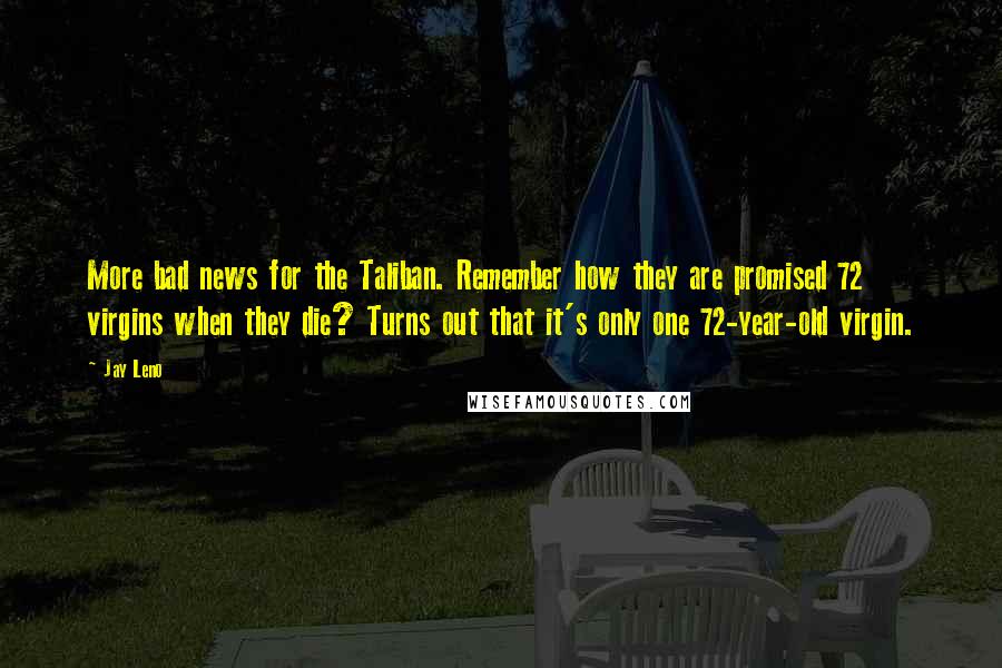 Jay Leno Quotes: More bad news for the Taliban. Remember how they are promised 72 virgins when they die? Turns out that it's only one 72-year-old virgin.