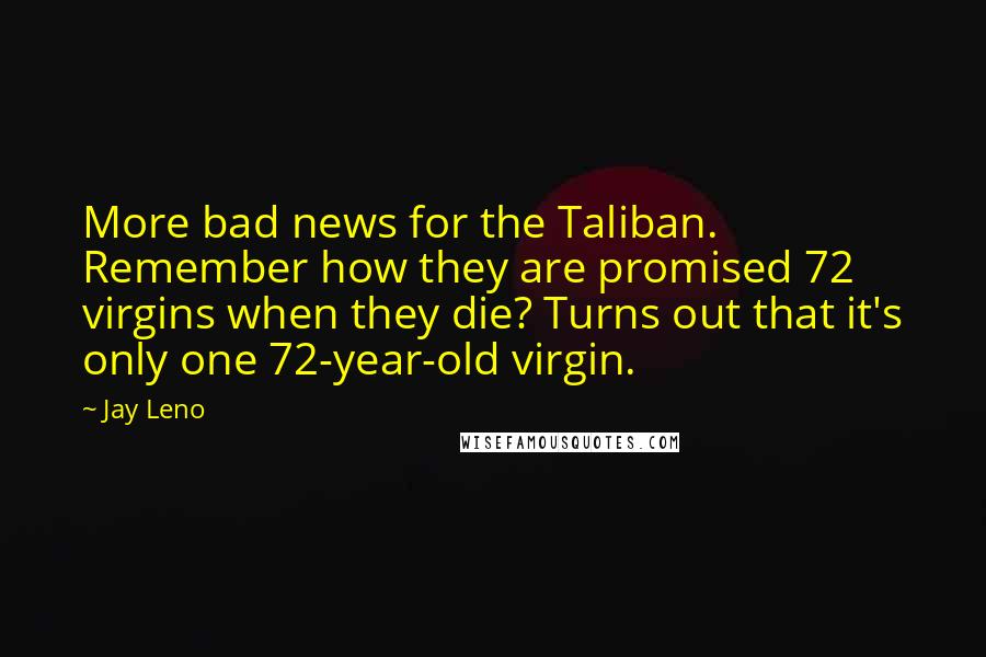 Jay Leno Quotes: More bad news for the Taliban. Remember how they are promised 72 virgins when they die? Turns out that it's only one 72-year-old virgin.