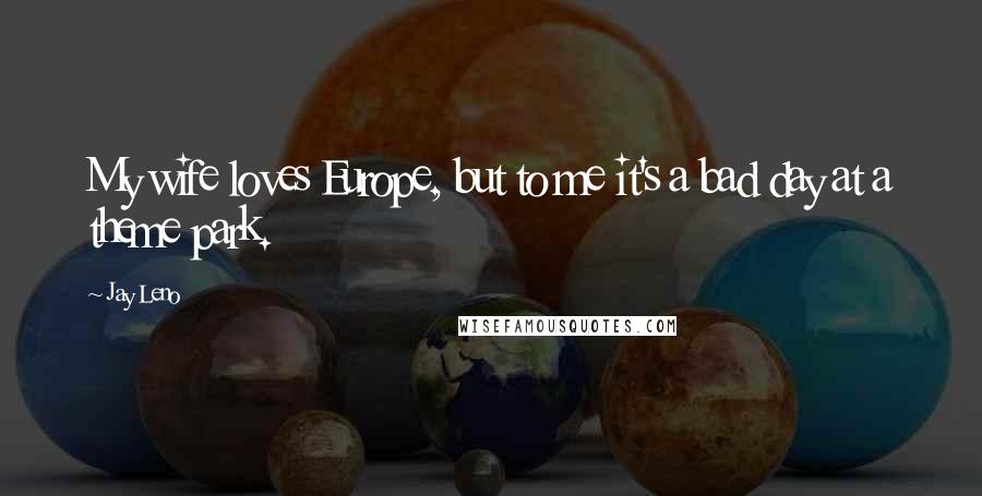 Jay Leno Quotes: My wife loves Europe, but to me it's a bad day at a theme park.