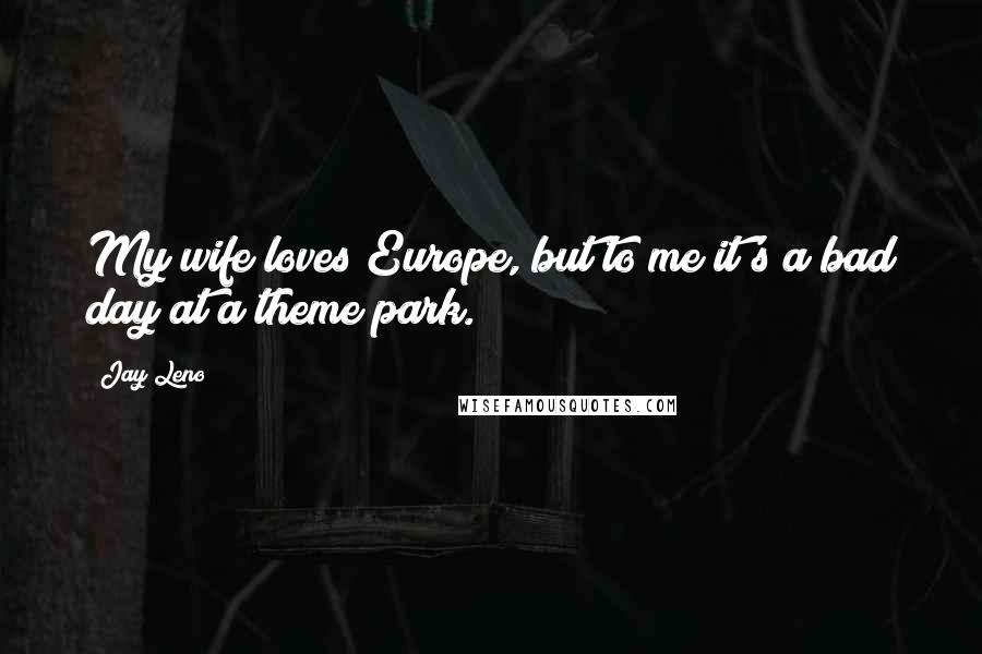 Jay Leno Quotes: My wife loves Europe, but to me it's a bad day at a theme park.