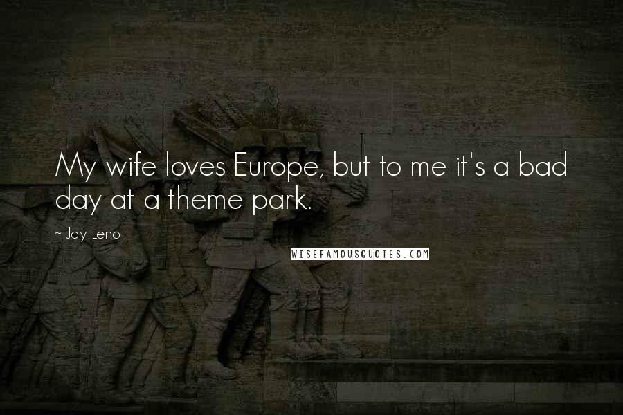 Jay Leno Quotes: My wife loves Europe, but to me it's a bad day at a theme park.