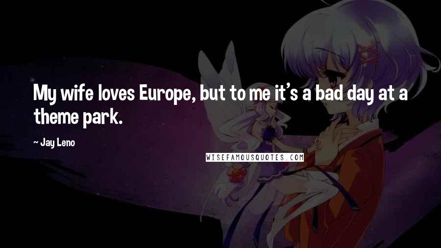 Jay Leno Quotes: My wife loves Europe, but to me it's a bad day at a theme park.