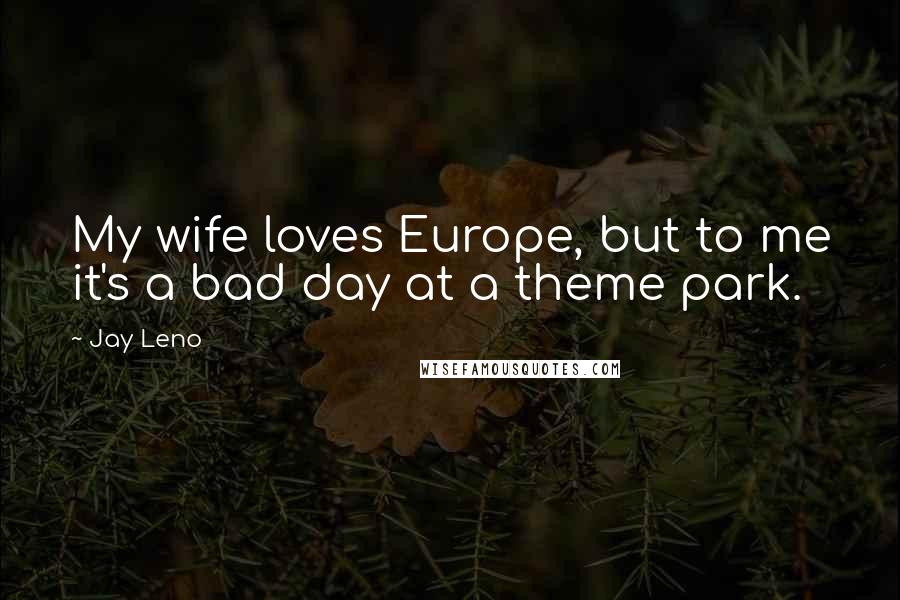 Jay Leno Quotes: My wife loves Europe, but to me it's a bad day at a theme park.