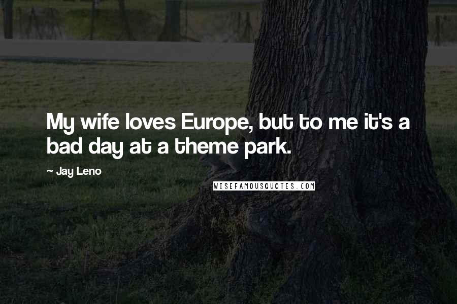 Jay Leno Quotes: My wife loves Europe, but to me it's a bad day at a theme park.