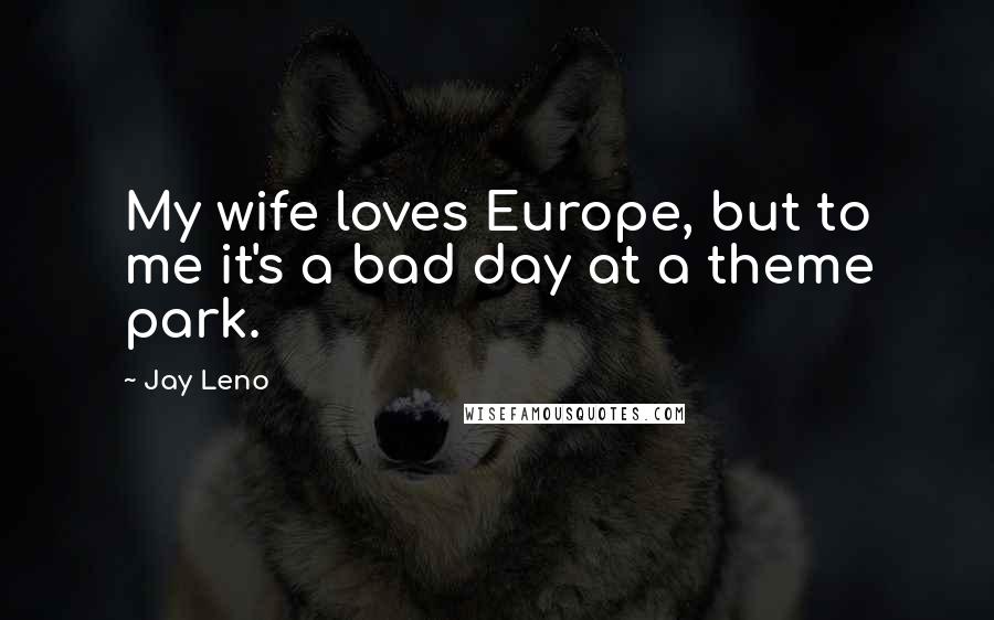 Jay Leno Quotes: My wife loves Europe, but to me it's a bad day at a theme park.