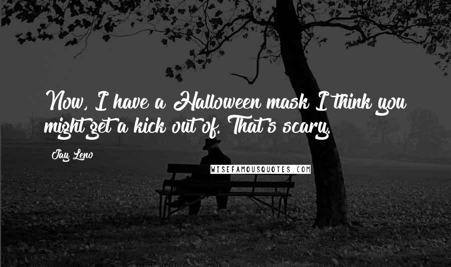 Jay Leno Quotes: Now, I have a Halloween mask I think you might get a kick out of. That's scary.
