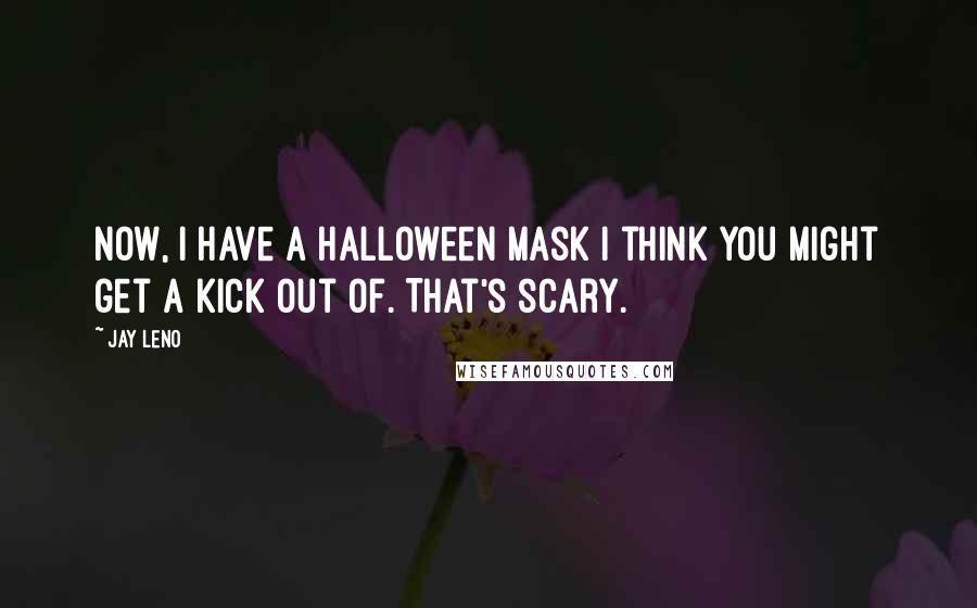 Jay Leno Quotes: Now, I have a Halloween mask I think you might get a kick out of. That's scary.