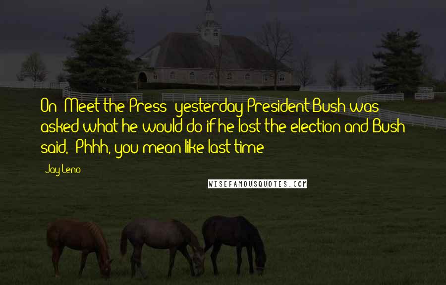 Jay Leno Quotes: On 'Meet the Press' yesterday President Bush was asked what he would do if he lost the election and Bush said, 'Phhh, you mean like last time?'