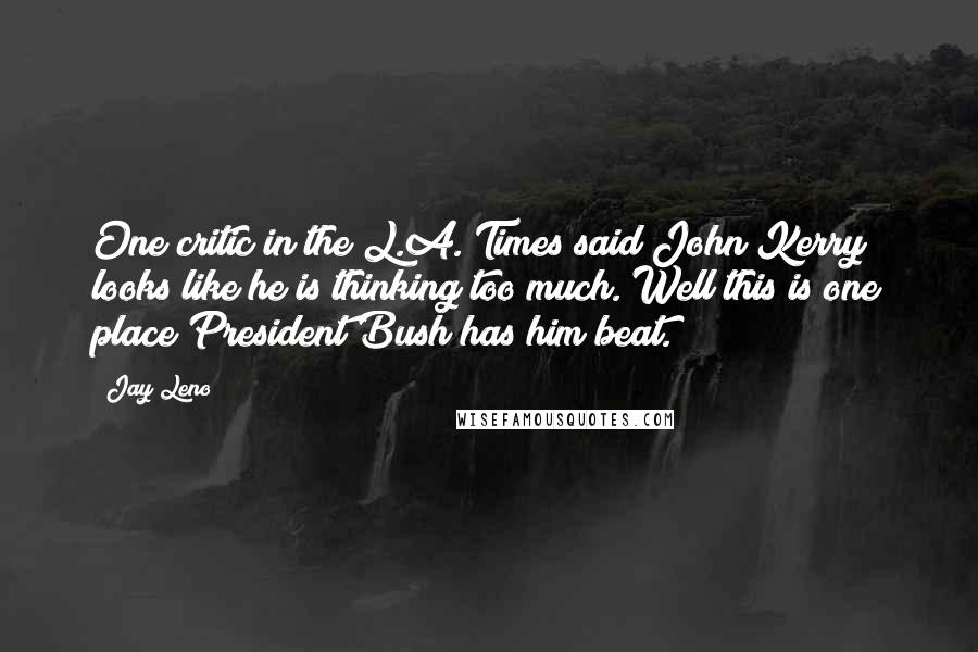 Jay Leno Quotes: One critic in the L.A. Times said John Kerry looks like he is thinking too much. Well this is one place President Bush has him beat.