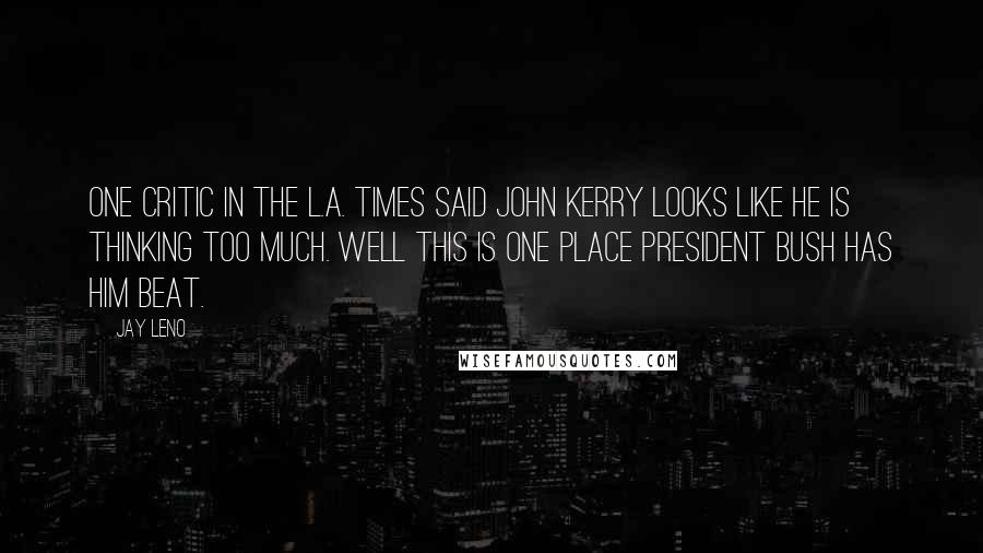 Jay Leno Quotes: One critic in the L.A. Times said John Kerry looks like he is thinking too much. Well this is one place President Bush has him beat.